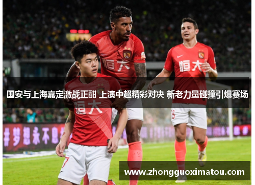 国安与上海嘉定激战正酣 上演中超精彩对决 新老力量碰撞引爆赛场