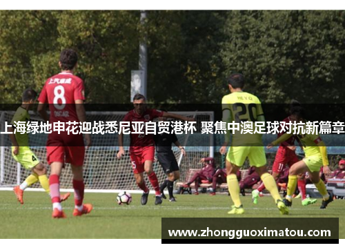 上海绿地申花迎战悉尼亚自贸港杯 聚焦中澳足球对抗新篇章