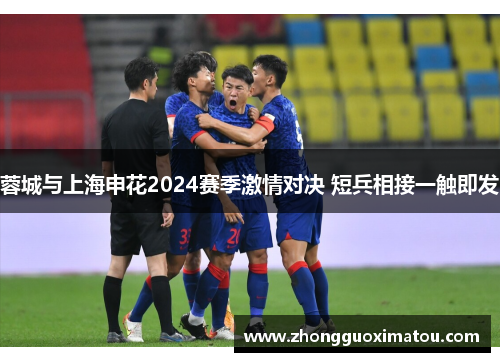 蓉城与上海申花2024赛季激情对决 短兵相接一触即发