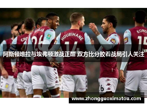 阿斯顿维拉与埃弗顿激战正酣 双方比分胶着战局引人关注